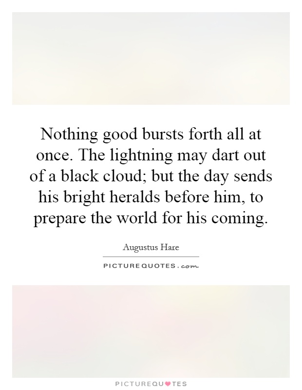Nothing good bursts forth all at once. The lightning may dart out of a black cloud; but the day sends his bright heralds before him, to prepare the world for his coming Picture Quote #1