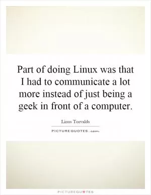 Part of doing Linux was that I had to communicate a lot more instead of just being a geek in front of a computer Picture Quote #1