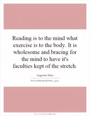 Reading is to the mind what exercise is to the body. It is wholesome and bracing for the mind to have it's faculties kept of the stretch Picture Quote #1