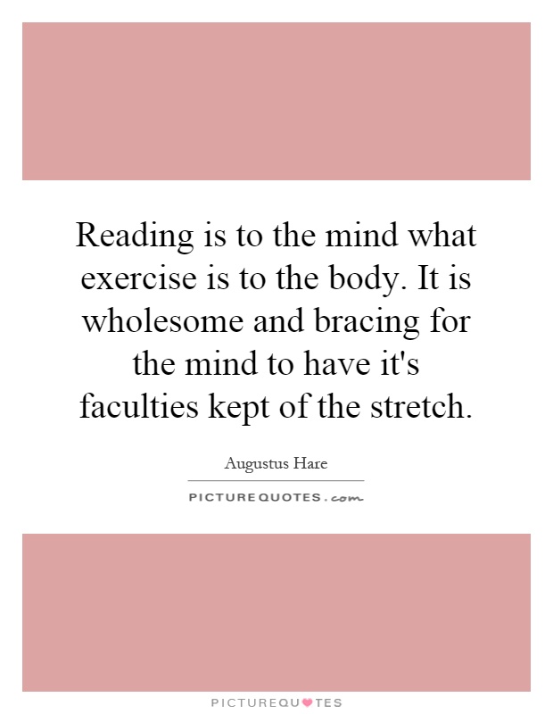 Reading is to the mind what exercise is to the body. It is wholesome and bracing for the mind to have it's faculties kept of the stretch Picture Quote #1