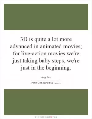 3D is quite a lot more advanced in animated movies; for live-action movies we're just taking baby steps, we're just in the beginning Picture Quote #1