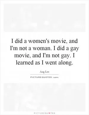 I did a women's movie, and I'm not a woman. I did a gay movie, and I'm not gay. I learned as I went along Picture Quote #1
