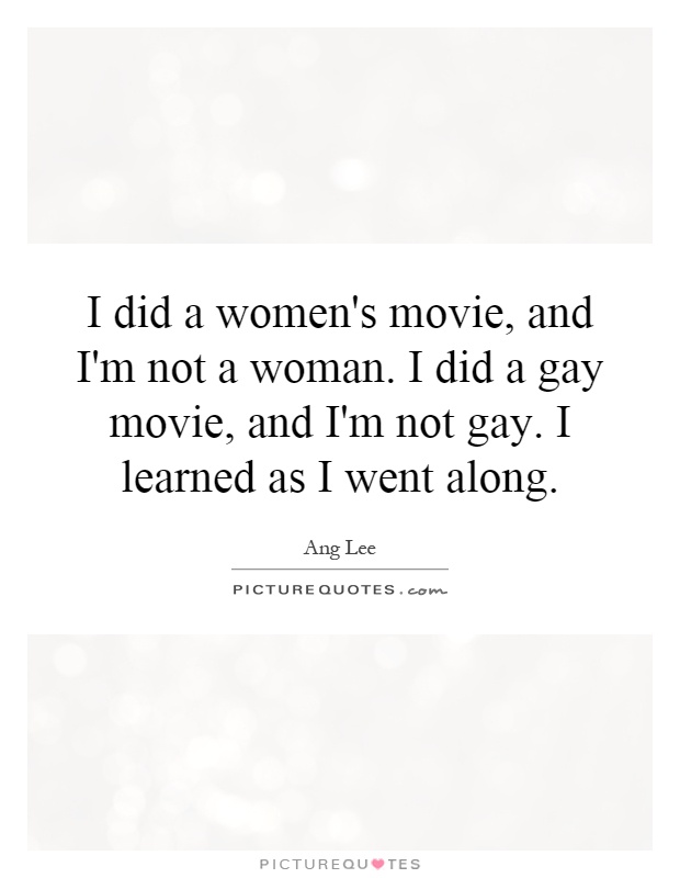 I did a women's movie, and I'm not a woman. I did a gay movie, and I'm not gay. I learned as I went along Picture Quote #1