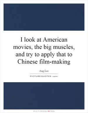 I look at American movies, the big muscles, and try to apply that to Chinese film-making Picture Quote #1