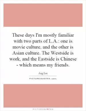 These days I'm mostly familiar with two parts of L.A.: one is movie culture, and the other is Asian culture. The Westside is work, and the Eastside is Chinese - which means my friends Picture Quote #1