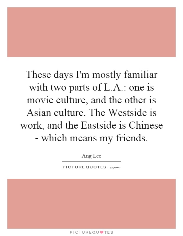 These days I'm mostly familiar with two parts of L.A.: one is movie culture, and the other is Asian culture. The Westside is work, and the Eastside is Chinese - which means my friends Picture Quote #1
