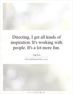 Directing, I get all kinds of inspiration. It's working with people. It's a lot more fun Picture Quote #1