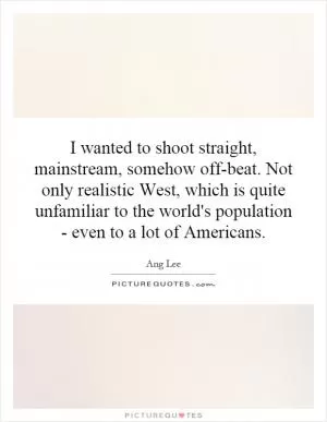 I wanted to shoot straight, mainstream, somehow off-beat. Not only realistic West, which is quite unfamiliar to the world's population - even to a lot of Americans Picture Quote #1