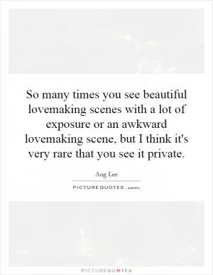 So many times you see beautiful lovemaking scenes with a lot of exposure or an awkward lovemaking scene, but I think it's very rare that you see it private Picture Quote #1