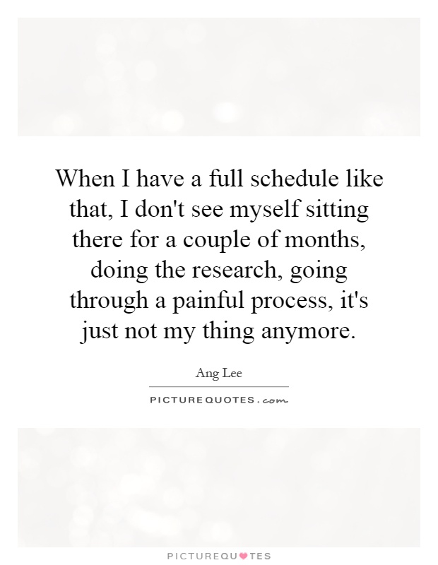 When I have a full schedule like that, I don't see myself sitting there for a couple of months, doing the research, going through a painful process, it's just not my thing anymore Picture Quote #1