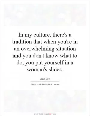 In my culture, there's a tradition that when you're in an overwhelming situation and you don't know what to do, you put yourself in a woman's shoes Picture Quote #1