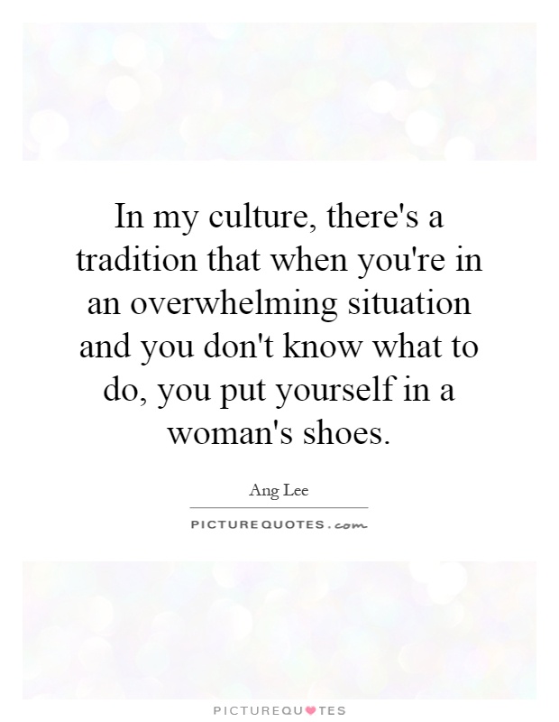 In my culture, there's a tradition that when you're in an overwhelming situation and you don't know what to do, you put yourself in a woman's shoes Picture Quote #1