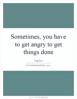Sometimes, you have to get angry to get things done Picture Quote #1