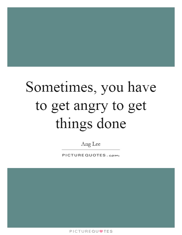 Sometimes, you have to get angry to get things done Picture Quote #1