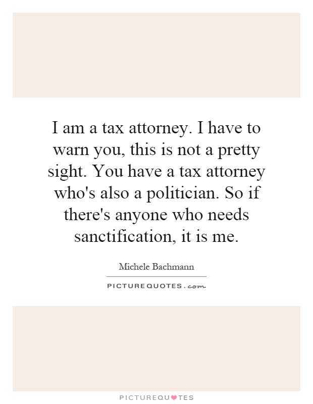 I am a tax attorney. I have to warn you, this is not a pretty sight. You have a tax attorney who's also a politician. So if there's anyone who needs sanctification, it is me Picture Quote #1