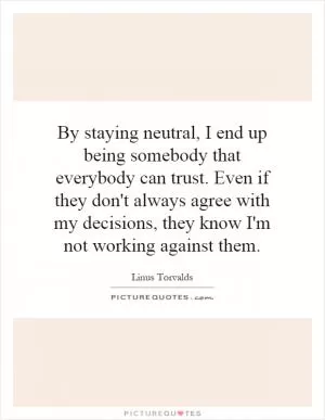 By staying neutral, I end up being somebody that everybody can trust. Even if they don't always agree with my decisions, they know I'm not working against them Picture Quote #1