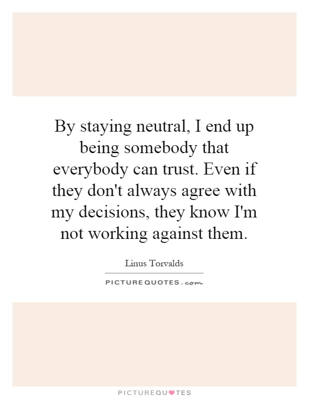 By staying neutral, I end up being somebody that everybody can trust. Even if they don't always agree with my decisions, they know I'm not working against them Picture Quote #1