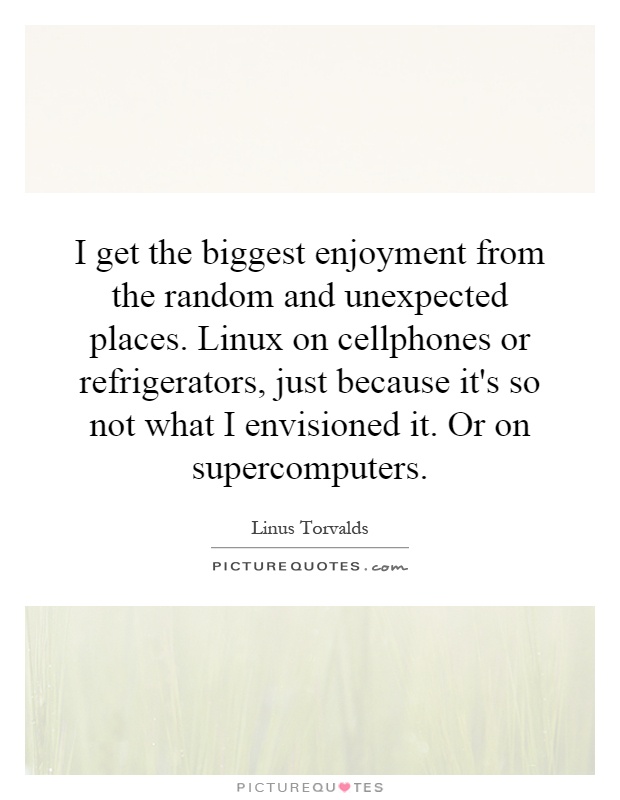 I get the biggest enjoyment from the random and unexpected places. Linux on cellphones or refrigerators, just because it's so not what I envisioned it. Or on supercomputers Picture Quote #1