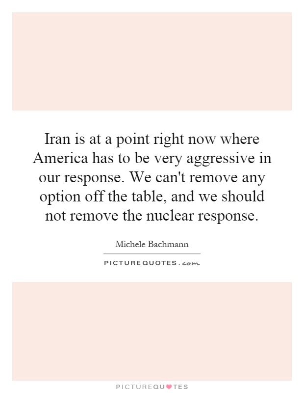 Iran is at a point right now where America has to be very aggressive in our response. We can't remove any option off the table, and we should not remove the nuclear response Picture Quote #1