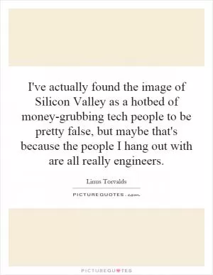 I've actually found the image of Silicon Valley as a hotbed of money-grubbing tech people to be pretty false, but maybe that's because the people I hang out with are all really engineers Picture Quote #1