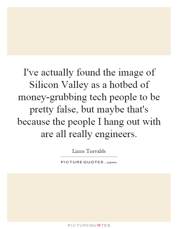 I've actually found the image of Silicon Valley as a hotbed of money-grubbing tech people to be pretty false, but maybe that's because the people I hang out with are all really engineers Picture Quote #1
