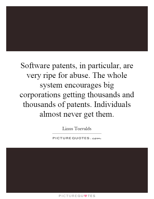 Software patents, in particular, are very ripe for abuse. The whole system encourages big corporations getting thousands and thousands of patents. Individuals almost never get them Picture Quote #1