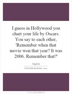 I guess in Hollywood you chart your life by Oscars. You say to each other, 'Remember when that movie won that year? It was 2006. Remember that?' Picture Quote #1