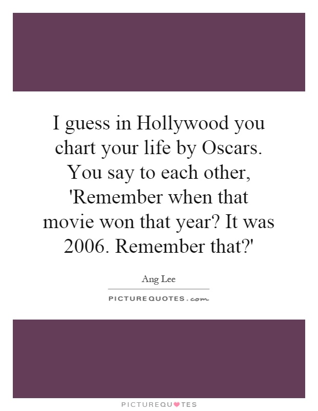 I guess in Hollywood you chart your life by Oscars. You say to each other, 'Remember when that movie won that year? It was 2006. Remember that?' Picture Quote #1