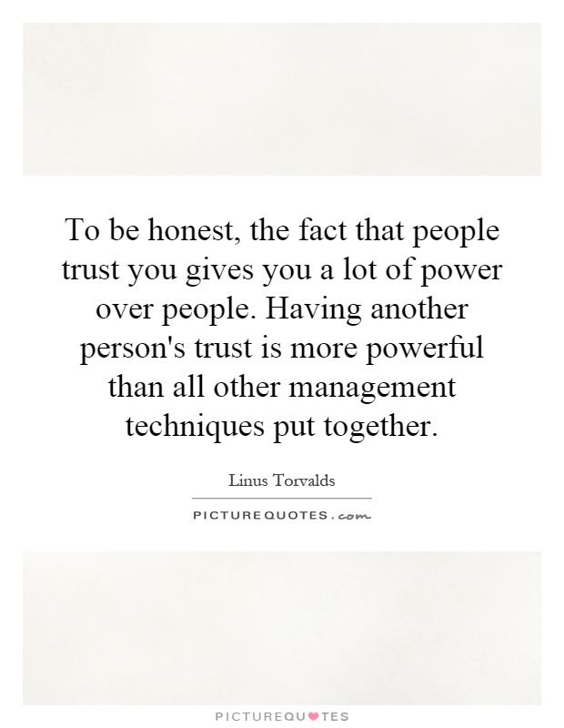 To be honest, the fact that people trust you gives you a lot of power over people. Having another person's trust is more powerful than all other management techniques put together Picture Quote #1