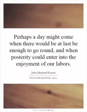 Perhaps a day might come when there would be at last be enough to go round, and when posterity could enter into the enjoyment of our labors Picture Quote #1