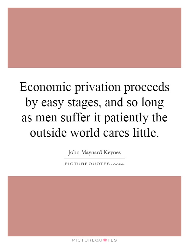 Economic privation proceeds by easy stages, and so long as men suffer it patiently the outside world cares little Picture Quote #1