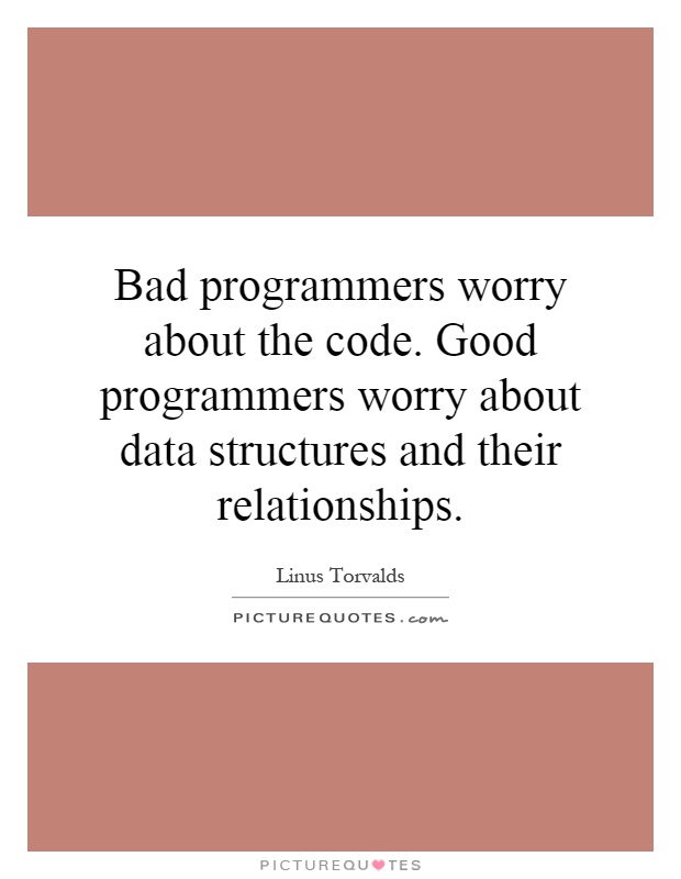 Bad programmers worry about the code. Good programmers worry about data structures and their relationships Picture Quote #1