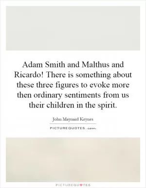 Adam Smith and Malthus and Ricardo! There is something about these three figures to evoke more then ordinary sentiments from us their children in the spirit Picture Quote #1