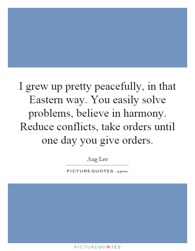 I grew up pretty peacefully, in that Eastern way. You easily solve problems, believe in harmony. Reduce conflicts, take orders until one day you give orders Picture Quote #1