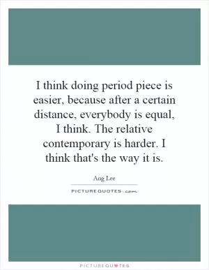 I think doing period piece is easier, because after a certain distance, everybody is equal, I think. The relative contemporary is harder. I think that's the way it is Picture Quote #1