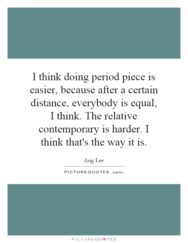 I think doing period piece is easier, because after a certain distance, everybody is equal, I think. The relative contemporary is harder. I think that's the way it is Picture Quote #1