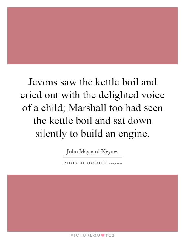 Jevons saw the kettle boil and cried out with the delighted voice of a child; Marshall too had seen the kettle boil and sat down silently to build an engine Picture Quote #1