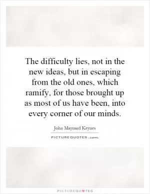 The difficulty lies, not in the new ideas, but in escaping from the old ones, which ramify, for those brought up as most of us have been, into every corner of our minds Picture Quote #1