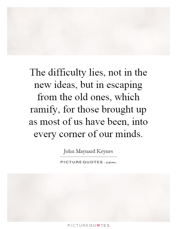 The difficulty lies, not in the new ideas, but in escaping from the old ones, which ramify, for those brought up as most of us have been, into every corner of our minds Picture Quote #1