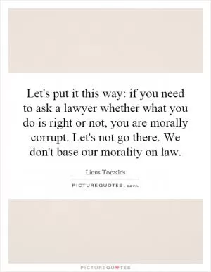 Let's put it this way: if you need to ask a lawyer whether what you do is right or not, you are morally corrupt. Let's not go there. We don't base our morality on law Picture Quote #1