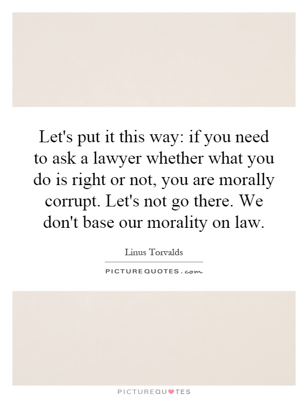 Let's put it this way: if you need to ask a lawyer whether what you do is right or not, you are morally corrupt. Let's not go there. We don't base our morality on law Picture Quote #1
