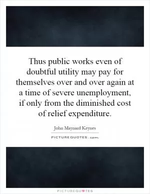 Thus public works even of doubtful utility may pay for themselves over and over again at a time of severe unemployment, if only from the diminished cost of relief expenditure Picture Quote #1