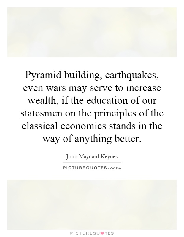 Pyramid building, earthquakes, even wars may serve to increase wealth, if the education of our statesmen on the principles of the classical economics stands in the way of anything better Picture Quote #1