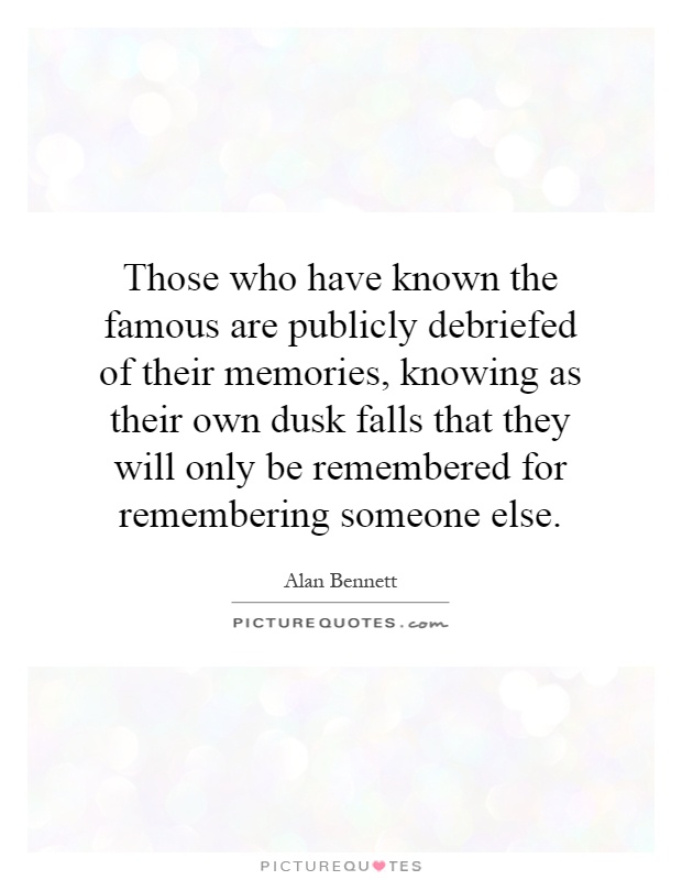 Those who have known the famous are publicly debriefed of their memories, knowing as their own dusk falls that they will only be remembered for remembering someone else Picture Quote #1