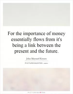 For the importance of money essentially flows from it's being a link between the present and the future Picture Quote #1
