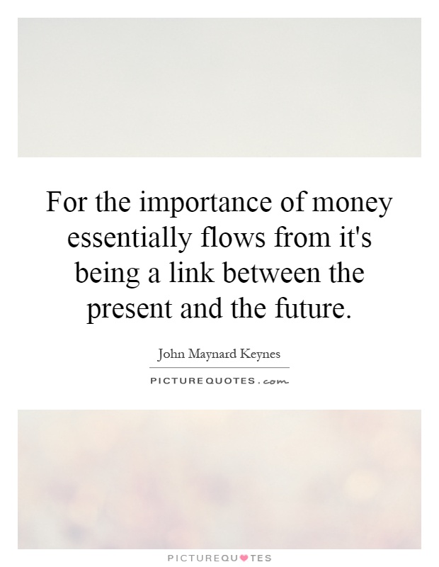 For the importance of money essentially flows from it's being a link between the present and the future Picture Quote #1