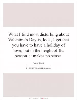 What I find most disturbing about Valentine's Day is, look, I get that you have to have a holiday of love, but in the height of flu season, it makes no sense Picture Quote #1