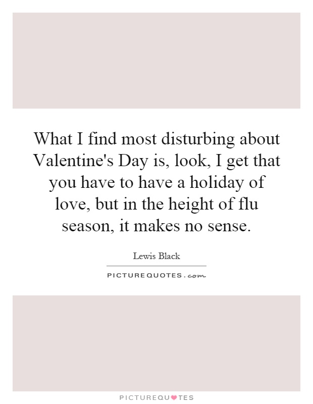 What I find most disturbing about Valentine's Day is, look, I get that you have to have a holiday of love, but in the height of flu season, it makes no sense Picture Quote #1