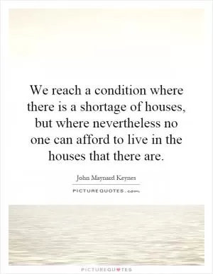 We reach a condition where there is a shortage of houses, but where nevertheless no one can afford to live in the houses that there are Picture Quote #1