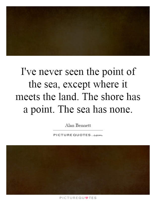 I've never seen the point of the sea, except where it meets the land. The shore has a point. The sea has none Picture Quote #1